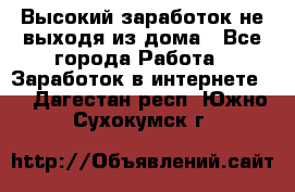 Высокий заработок не выходя из дома - Все города Работа » Заработок в интернете   . Дагестан респ.,Южно-Сухокумск г.